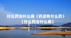 什么药治什么病（药店有什么药）【什么药治什么病】