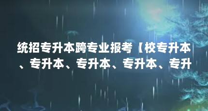 统招专升本跨专业报考【校专升本、专升本、专升本、专升本、专升本的区别】