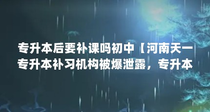 专升本后要补课吗初中【河南天一专升本补习机构被爆泄露，专升本有必要补课吗】
