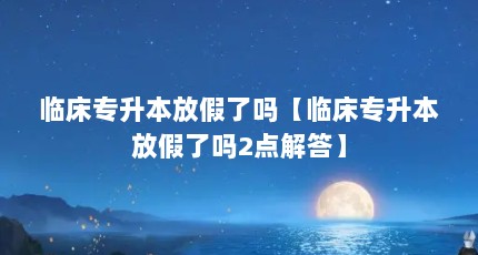 临床专升本放假了吗【临床专升本放假了吗2点解答】