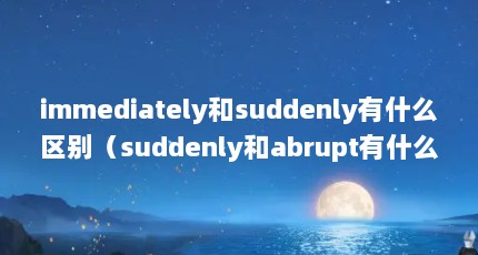 immediately和suddenly有什么区别（suddenly和abrupt有什么区别啊）【&suddenly和abrupt有什么区别】