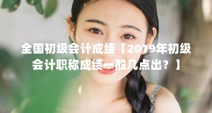 全国初级会计成绩【2019年初级会计职称成绩一般几点出？】