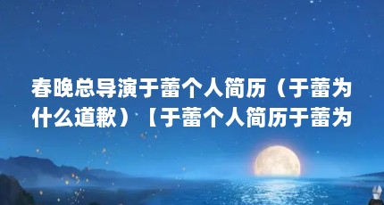 春晚总导演于蕾个人简历（于蕾为什么道歉）【于蕾个人简历于蕾为什么道歉】