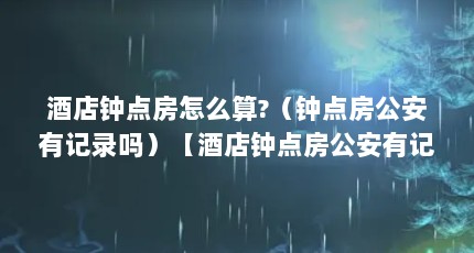 酒店钟点房怎么算?（钟点房公安有记录吗）【酒店钟点房公安有记录吗？】