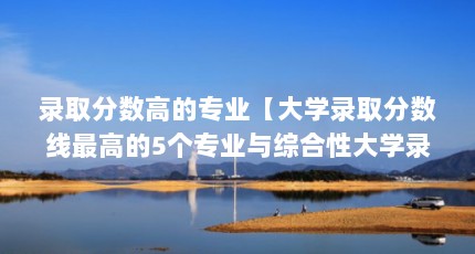 录取分数高的专业【大学录取分数线最高的5个专业与综合性大学录取分数线】