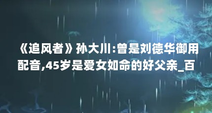 《追风者》孙大川:曾是刘德华御用配音,45岁是爱女如命的好父亲_百度知...（孙大川的介绍）【《追风者》中孙大川的介绍】