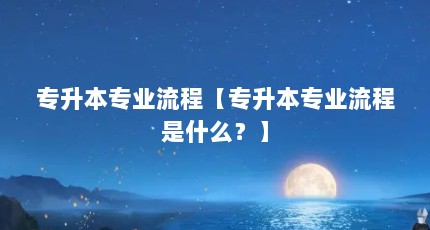 专升本专业流程【专升本专业流程是什么？】