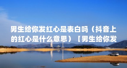 男生给你发红心是表白吗（抖音上的红心是什么意思）【男生给你发红心是表白吗】