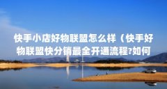 快手小店好物联盟怎么样(快手好物联盟快分销最全开通流程?如何成为快手带