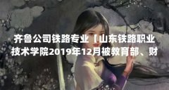 齐鲁公司铁路专业【山东铁路职业技术学院2019年12月被教育部、财政部列入第四