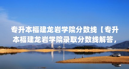 专升本福建龙岩学院分数线【专升本福建龙岩学院录取分数线解答，2021年录取分数线】
