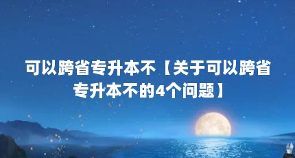 可以跨省专升本不【关于可以跨省专升本不的4个问题】