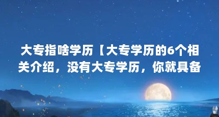 大专指啥学历【大专学历的6个相关介绍，没有大专学历，你就具备大专学历】