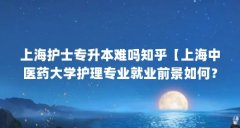 上海护士专升本难吗知乎【上海中医药大学护理专业就业前景如何？】