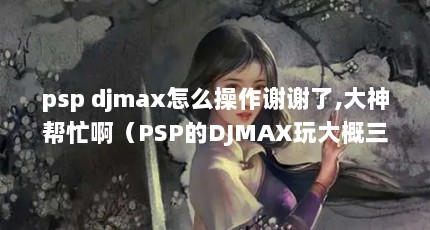 psp djmax怎么操作谢谢了,大神帮忙啊（PSP的DJMAX玩大概三首歌左右就闪屏然後就黑了 为什麼呢?怎麼解决?_百 ...）【pspdjmax怎么办】