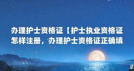 办理护士资格证【护士执业资格证怎样注册，办理护士资格证正确填写信息】