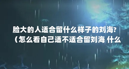 脸大的人适合留什么样子的刘海?（怎么看自己适不适合留刘海 什么人不适合留刘海）【如何判断自己适不适合留刘海？】