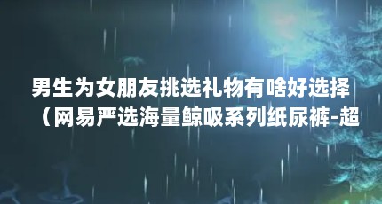 男生为女朋友挑选礼物有啥好选择（网易严选海量鲸吸系列纸尿裤-超薄设计,舒适体验）【云朵严选好物店怎么样？】