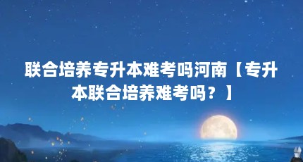 联合培养专升本难考吗河南【专升本联合培养难考吗？】