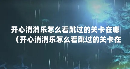开心消消乐怎么看跳过的关卡在哪（开心消消乐怎么看跳过的关卡在哪）【moonrock梦乐se202-2136】