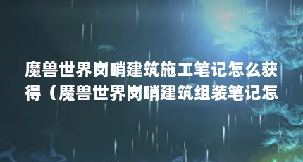 魔兽世界岗哨建筑施工笔记怎么获得（魔兽世界岗哨建筑组装笔记怎么获得）【魔兽世界6.0岗哨建筑施工笔记怎么获取】