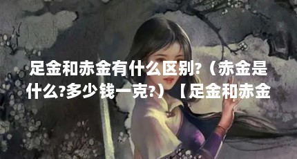 足金和赤金有什么区别?（赤金是什么?多少钱一克?）【足金和赤金有什么区别多少钱一克赤金有什么区别】