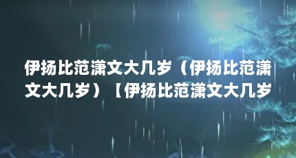 伊扬比范潇文大几岁（伊扬比范潇文大几岁）【伊扬比范潇文大几岁】
