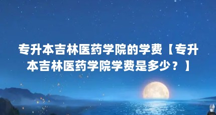 专升本吉林医药学院的学费【专升本吉林医药学院学费是多少？】