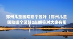 郑州儿童医院哪个区好【郑州儿童医院哪个区好2点解答对大家有用】