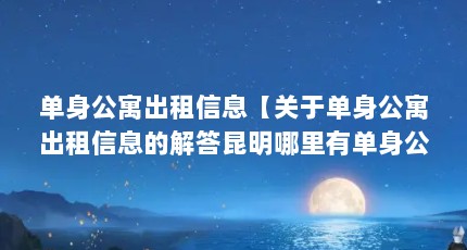 单身公寓出租信息【关于单身公寓出租信息的解答昆明哪里有单身公寓一个月多少钱】