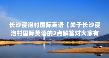 长沙浸泡村国际英语【关于长沙浸泡村国际英语的2点解答对大家有用吗】