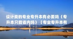 设计类的专业专升本有必要吗（专升本只能省内吗）【专业专升本有必要吗】