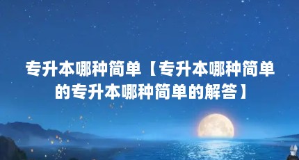 专升本哪种简单【专升本哪种简单的专升本哪种简单的解答】