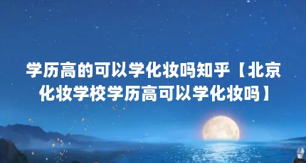 学历高的可以学化妆吗知乎【北京化妆学校学历高可以学化妆吗】