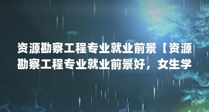 资源勘察工程专业就业前景【资源勘察工程专业就业前景好，女生学这个专业就业前景很好】