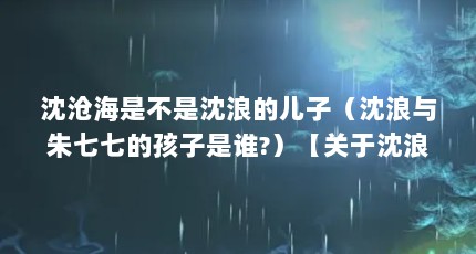 沈沧海是不是沈浪的儿子（沈浪与朱七七的孩子是谁?）【关于沈浪的儿子是沈沧海吗沈浪的儿子是沈沧海吗】