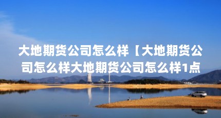 大地期货公司怎么样【大地期货公司怎么样大地期货公司怎么样1点解答对大家有用】