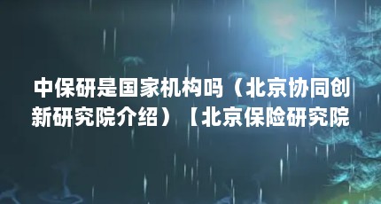 中保研是国家机构吗（北京协同创新研究院介绍）【北京保险研究院（关于北京保险研究院（关于北京保险研究院介绍）】