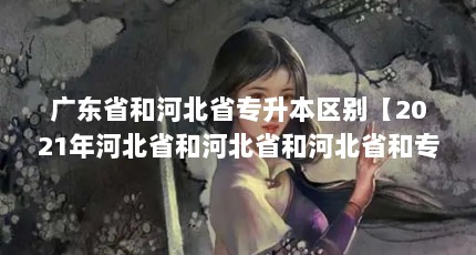 广东省和河北省专升本区别【2021年河北省和河北省和河北省和专升本分数线】