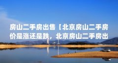 房山二手房出售【北京房山二手房价是涨还是跌,北京房山二手房出售的解答】