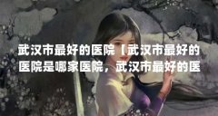 武汉市最好的医院【武汉市最好的医院是哪家医院,武汉市最好的医院是哪家】