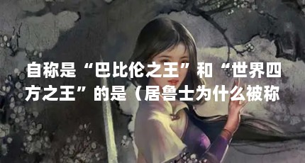 自称是“巴比伦之王”和“世界四方之王”的是（居鲁士为什么被称为“宇宙四方之王”?）【居鲁士为什么被称为“宇宙四方之王”和“世界四方之王”】
