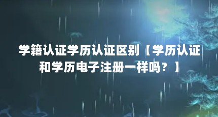 学籍认证学历认证区别【学历认证和学历电子注册一样吗？】