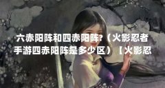六赤阳阵和四赤阳阵?(火影忍者手游四赤阳阵是多少区)【火影忍者手游四赤