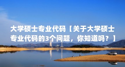 大学硕士专业代码【关于大学硕士专业代码的3个问题，你知道吗？】