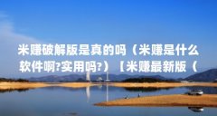 米赚破解版是真的吗（米赚是什么软件啊?实用吗?）【米赚最新版（米赚破解版
