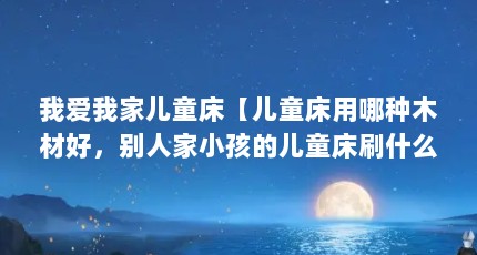 我爱我家儿童床【儿童床用哪种木材好，别人家小孩的儿童床刷什么材质好】