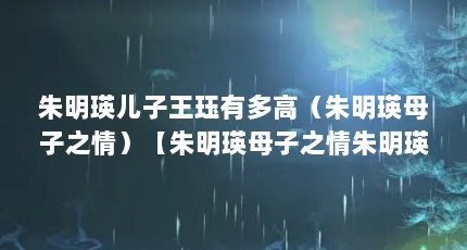 朱明瑛儿子王珏有多高（朱明瑛母子之情）【朱明瑛母子之情朱明瑛母子之情朱明瑛母子之情是谁】