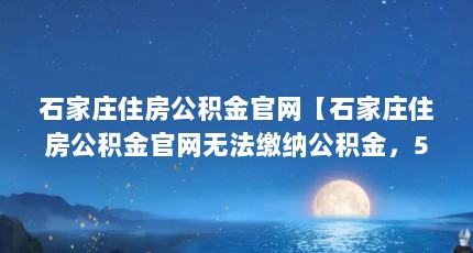 石家庄住房公积金官网【石家庄住房公积金官网无法缴纳公积金，5个步骤教你办理】