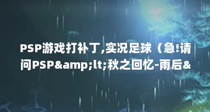 PSP游戏打补丁,实况足球（急!请问PSP&lt;秋之回忆-雨后&gt;的汉化补丁怎么使用?）【psp&秋之回忆-雨后>的汉化补丁】
